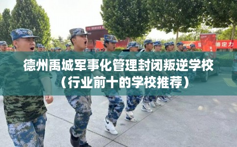德州禹城军事化管理封闭叛逆学校（行业前十的学校推荐）