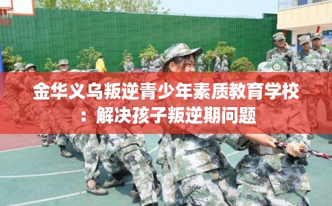 金华义乌叛逆青少年素质教育学校:解决孩子叛逆期问题 金华义乌叛逆青少年素质教育学校:解决孩子叛逆期问题