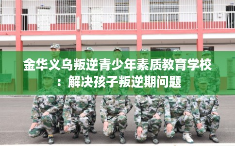 金华义乌叛逆青少年素质教育学校:解决孩子叛逆期问题 金华义乌叛逆青少年素质教育学校:解决孩子叛逆期问题