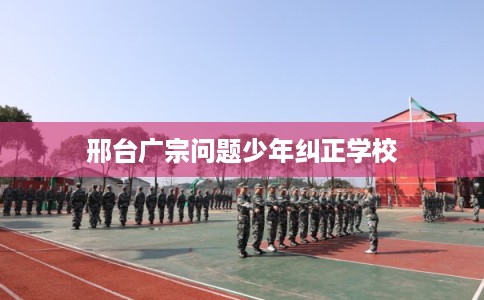 邢台广宗问题少年纠正学校