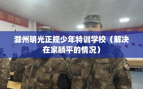 滁州明光正规少年特训学校（解决在家躺平的情况）