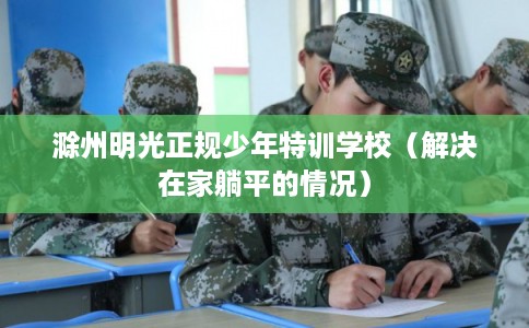 滁州明光正规少年特训学校（解决在家躺平的情况）
