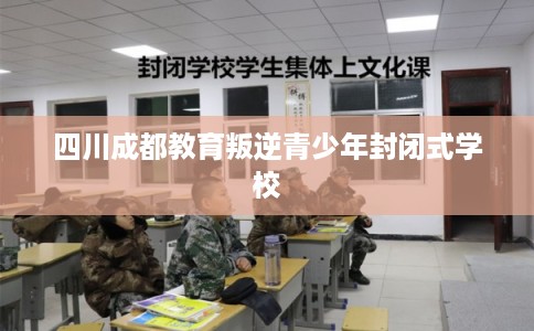 四川成都教育叛逆青少年封闭式学校