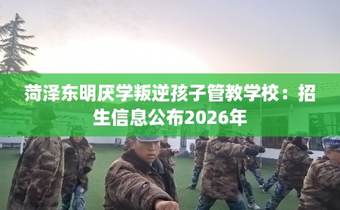 菏泽东明厌学叛逆孩子管教学校：招生信息公布2026年