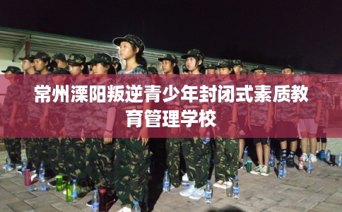 常州溧阳叛逆青少年封闭式素质教育管理学校