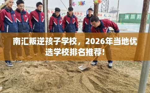 南汇叛逆孩子学校，2026年当地优选学校排名推荐!