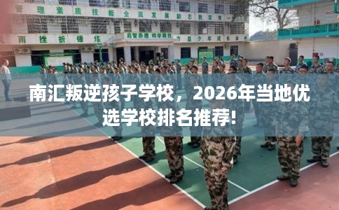 南汇叛逆孩子学校，2026年当地优选学校排名推荐!
