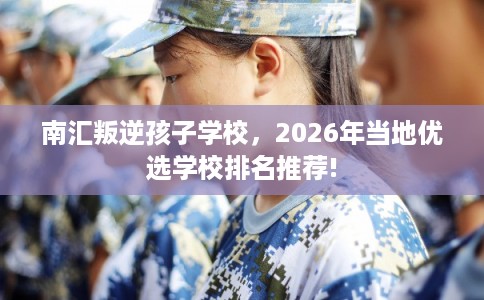 南汇叛逆孩子学校，2026年当地优选学校排名推荐!