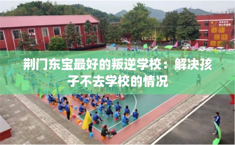 荆门东宝最好的叛逆学校：解决孩子不去学校的情况