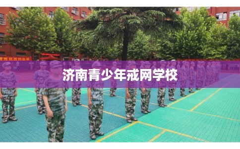 济南青少年戒网学校
