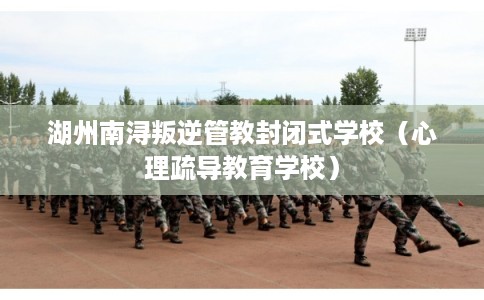 湖州南浔叛逆管教封闭式学校（心理疏导教育学校）