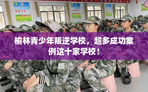 榆林青少年叛逆学校，超多成功案例这十家学校！