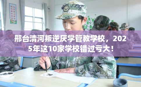 邢台清河叛逆厌学管教学校，2025年这10家学校错过亏大！