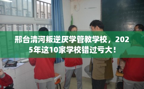 邢台清河叛逆厌学管教学校，2025年这10家学校错过亏大！