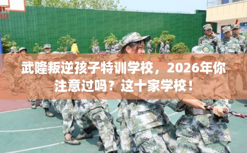 武隆叛逆孩子特训学校，2026年你注意过吗？这十家学校！