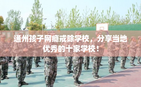 通州孩子网瘾戒除学校，分享当地优秀的十家学校！