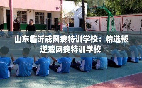 山东临沂戒网瘾特训学校：精选叛逆戒网瘾特训学校
