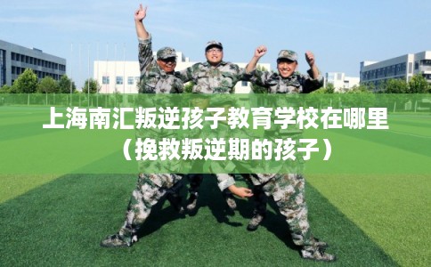 上海南汇叛逆孩子教育学校在哪里(挽救叛逆期的孩子) 上海南汇叛逆孩子教育学校在哪里(挽救叛逆期的孩子)