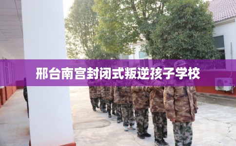 邢台南宫封闭式叛逆孩子学校 邢台南宫封闭式叛逆孩子学校