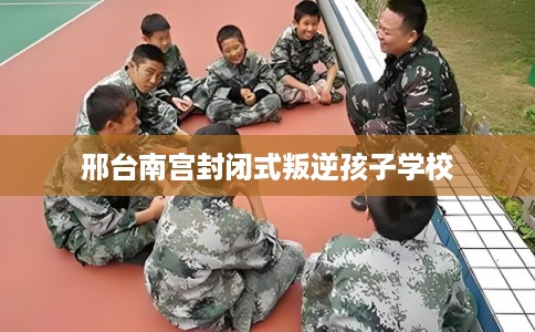 邢台南宫封闭式叛逆孩子学校 邢台南宫封闭式叛逆孩子学校