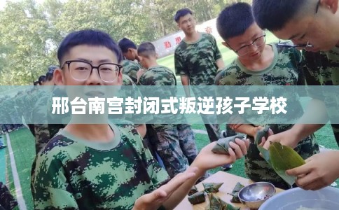 邢台南宫封闭式叛逆孩子学校