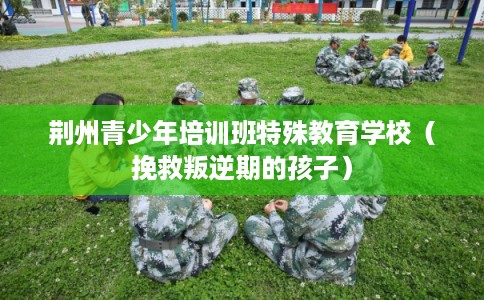 荆州青少年培训班特殊教育学校(挽救叛逆期的孩子) 荆州青少年培训班特殊教育学校(挽救叛逆期的孩子)
