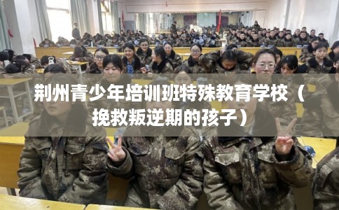 荆州青少年培训班特殊教育学校（挽救叛逆期的孩子）