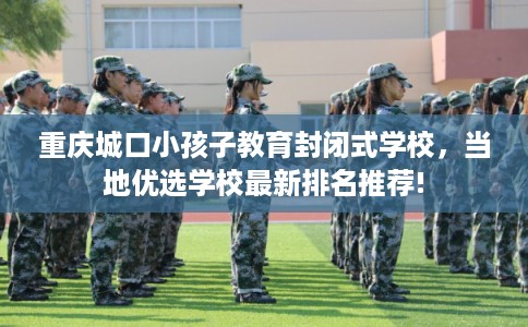 重庆城口小孩子教育封闭式学校,当地优选学校最新排名推荐! 重庆城口小孩子教育封闭式学校,当地优选学校最新排名推荐!