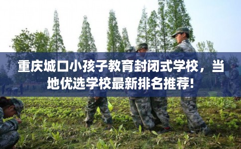 重庆城口小孩子教育封闭式学校，当地优选学校最新排名推荐!