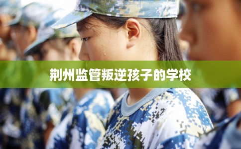 荆州监管叛逆孩子的学校
