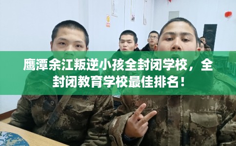 鹰潭余江叛逆小孩全封闭学校，全封闭教育学校最佳排名！