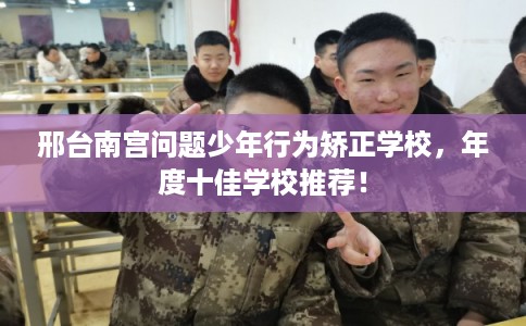 邢台南宫问题少年行为矫正学校，年度十佳学校推荐！