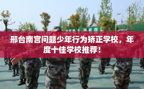 邢台南宫问题少年行为矫正学校，年度十佳学校推荐！