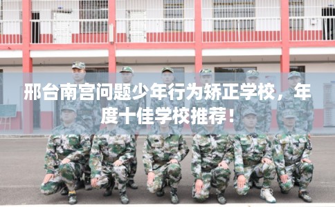 邢台南宫问题少年行为矫正学校，年度十佳学校推荐！