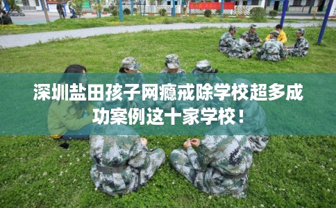 深圳盐田孩子网瘾戒除学校超多成功案例这十家学校！