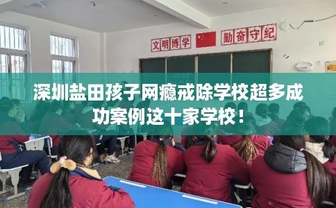 深圳盐田孩子网瘾戒除学校超多成功案例这十家学校！