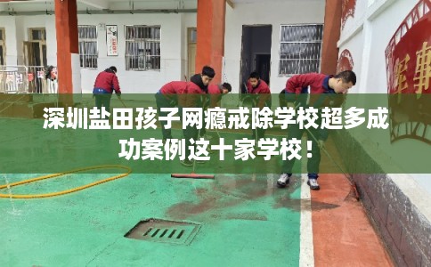 深圳盐田孩子网瘾戒除学校超多成功案例这十家学校！