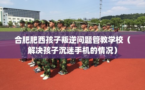 合肥肥西孩子叛逆问题管教学校（解决孩子沉迷手机的情况）