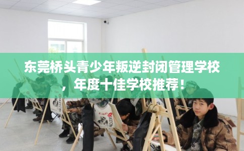东莞桥头青少年叛逆封闭管理学校，年度十佳学校推荐！