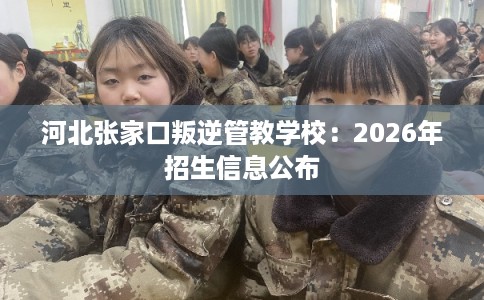 河北张家口叛逆管教学校:2026年招生信息公布 河北张家口叛逆管教学校:2026年招生信息公布