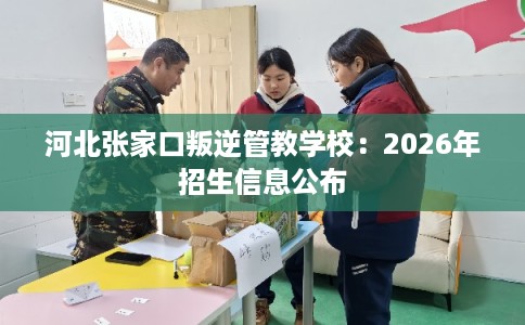 河北张家口叛逆管教学校:2026年招生信息公布 河北张家口叛逆管教学校:2026年招生信息公布