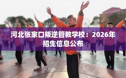 河北张家口叛逆管教学校：2026年招生信息公布
