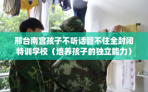 邢台南宫孩子不听话管不住全封闭特训学校（培养孩子的独立能力）