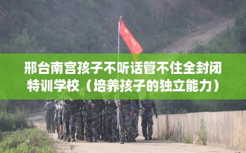 邢台南宫孩子不听话管不住全封闭特训学校（培养孩子的独立能力）