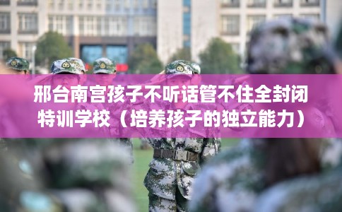 邢台南宫孩子不听话管不住全封闭特训学校（培养孩子的独立能力）