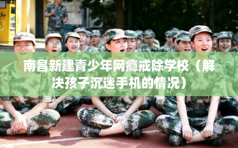 南昌新建青少年网瘾戒除学校（解决孩子沉迷手机的情况）