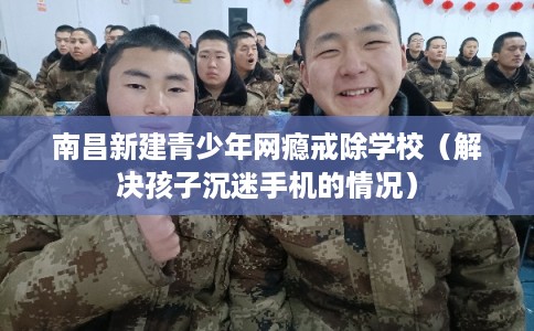 南昌新建青少年网瘾戒除学校（解决孩子沉迷手机的情况）