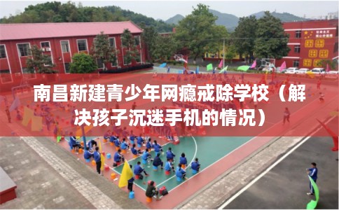 南昌新建青少年网瘾戒除学校（解决孩子沉迷手机的情况）
