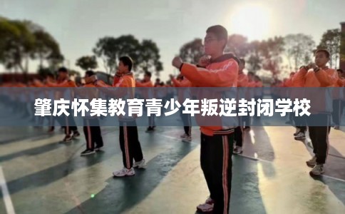肇庆怀集教育青少年叛逆封闭学校 肇庆怀集教育青少年叛逆封闭学校
