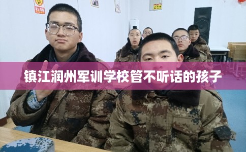 镇江润州军训学校管不听话的孩子 镇江润州军训学校管不听话的孩子